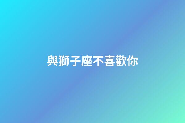 與獅子座不喜歡你-第1張-星座運勢-玄機派