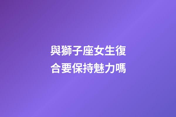 與獅子座女生復合要保持魅力嗎-第1張-星座運勢-玄機派