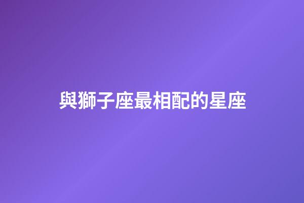 與獅子座最相配的星座-第1張-星座運勢-玄機派