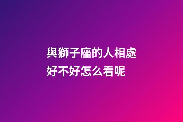 與獅子座的人相處好不好怎么看呢-第1張-星座運勢-玄機派