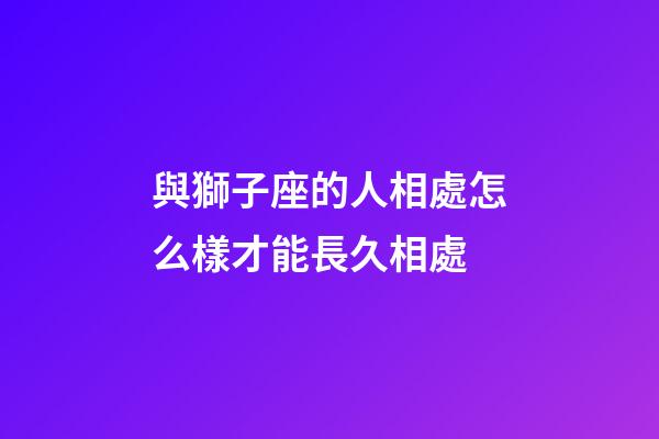 與獅子座的人相處怎么樣才能長久相處-第1張-星座運勢-玄機派