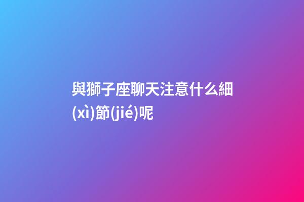 與獅子座聊天注意什么細(xì)節(jié)呢-第1張-星座運勢-玄機(jī)派