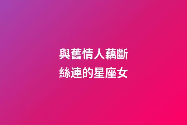 與舊情人藕斷絲連的星座女-第1張-星座運勢-玄機派