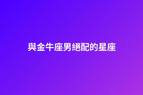 與金牛座男絕配的星座-第1張-星座運勢-玄機派