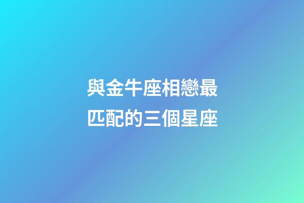 與金牛座相戀最匹配的三個星座-第1張-星座運勢-玄機派