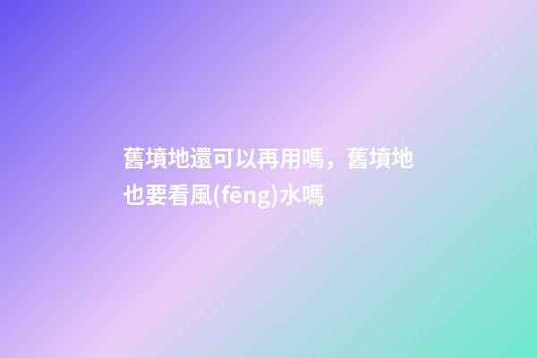舊墳地還可以再用嗎，舊墳地也要看風(fēng)水嗎
