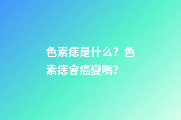 色素痣是什么？色素痣會癌變嗎？