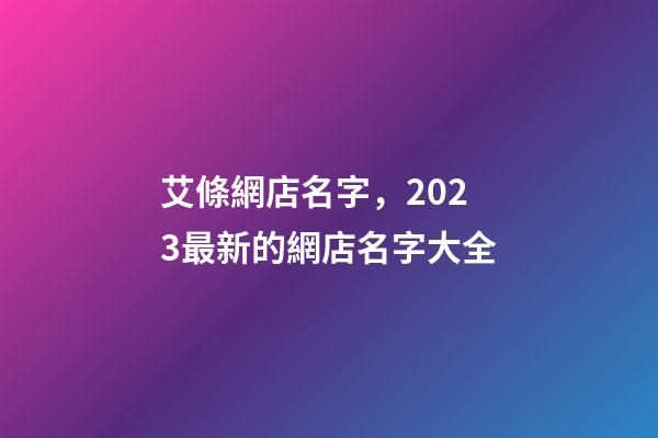 艾條網店名字，2023最新的網店名字大全-第1張-店鋪起名-玄機派