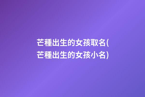 芒種出生的女孩取名(芒種出生的女孩小名)