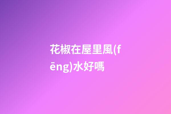花椒在屋里風(fēng)水好嗎