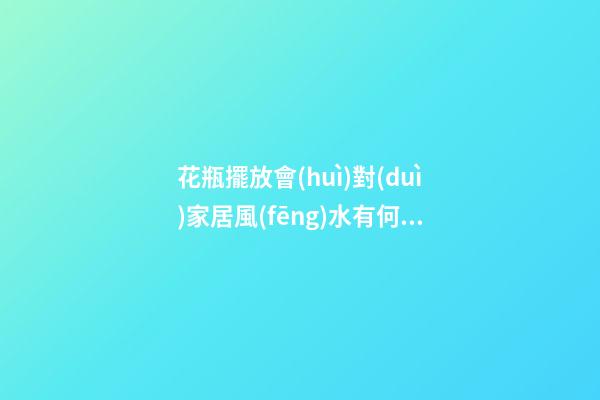 花瓶擺放會(huì)對(duì)家居風(fēng)水有何影響