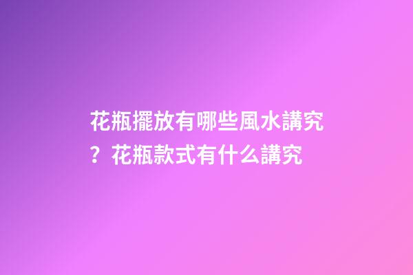 花瓶擺放有哪些風水講究？花瓶款式有什么講究