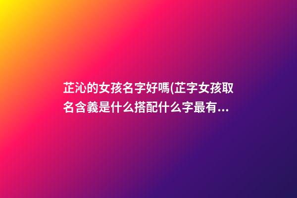 芷沁的女孩名字好嗎(芷字女孩取名含義是什么搭配什么字最有氣質)