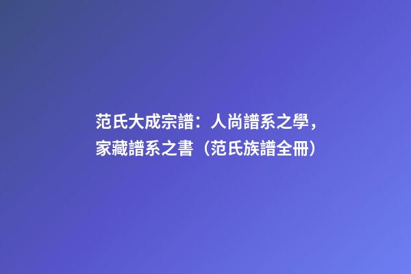范氏大成宗譜：人尚譜系之學，家藏譜系之書（范氏族譜全冊）