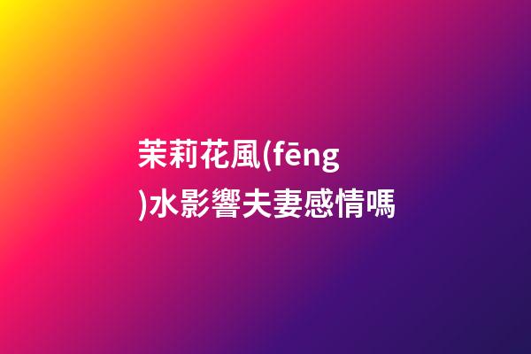 茉莉花風(fēng)水影響夫妻感情嗎
