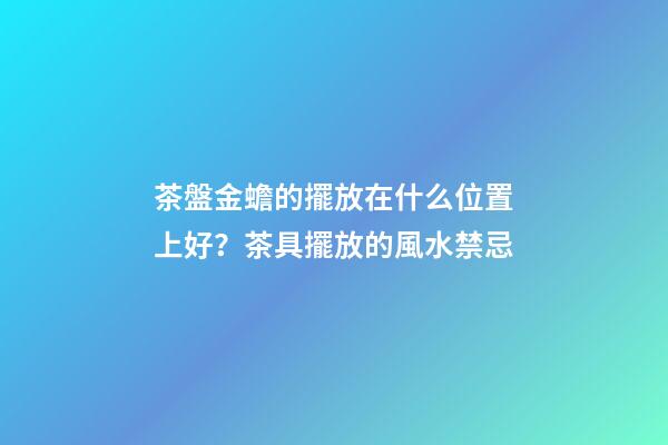 茶盤金蟾的擺放在什么位置上好？茶具擺放的風水禁忌