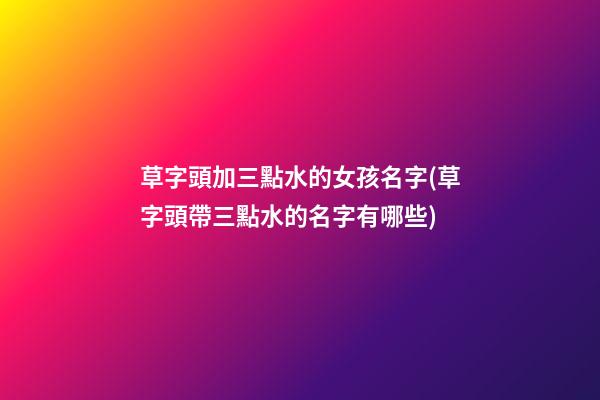 草字頭加三點水的女孩名字(草字頭帶三點水的名字有哪些)