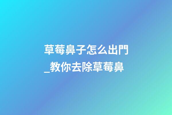 草莓鼻子怎么出門_教你去除草莓鼻