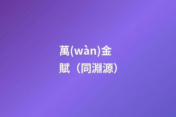 萬(wàn)金賦（同淵源）