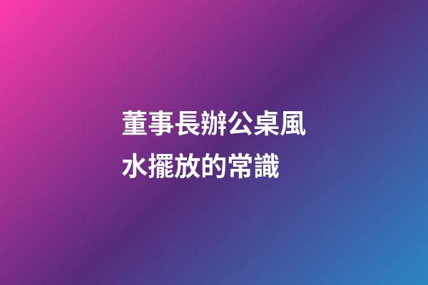 董事長辦公桌風水擺放的常識