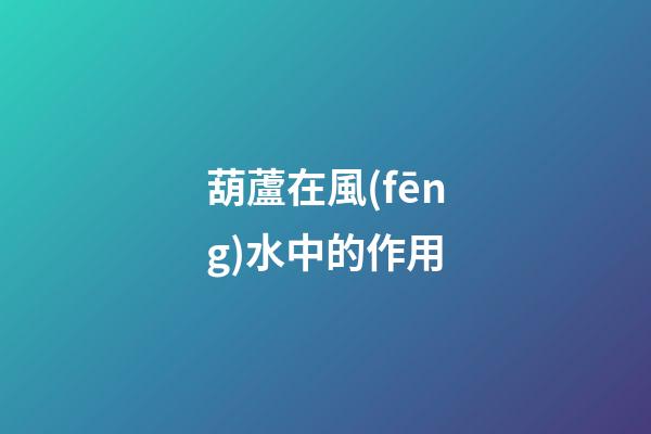 葫蘆在風(fēng)水中的作用