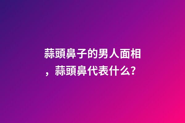 蒜頭鼻子的男人面相，蒜頭鼻代表什么？