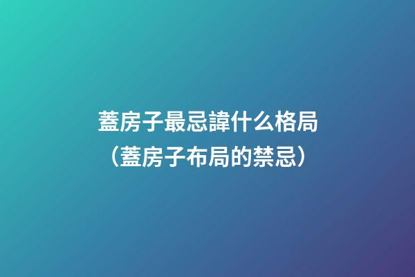蓋房子最忌諱什么格局（蓋房子布局的禁忌）