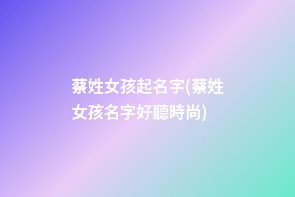 蔡姓女孩起名字(蔡姓女孩名字好聽時尚)