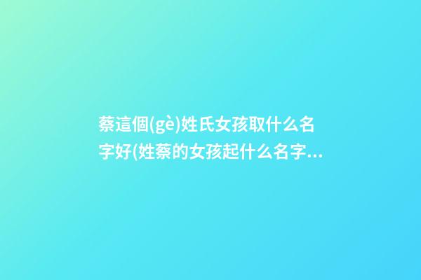 蔡這個(gè)姓氏女孩取什么名字好(姓蔡的女孩起什么名字好)