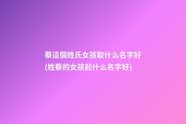 蔡這個姓氏女孩取什么名字好(姓蔡的女孩起什么名字好)