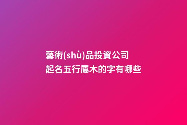 藝術(shù)品投資公司起名五行屬木的字有哪些-第1張-公司起名-玄機(jī)派
