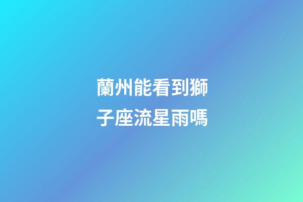 蘭州能看到獅子座流星雨嗎-第1張-星座運(yùn)勢(shì)-玄機(jī)派