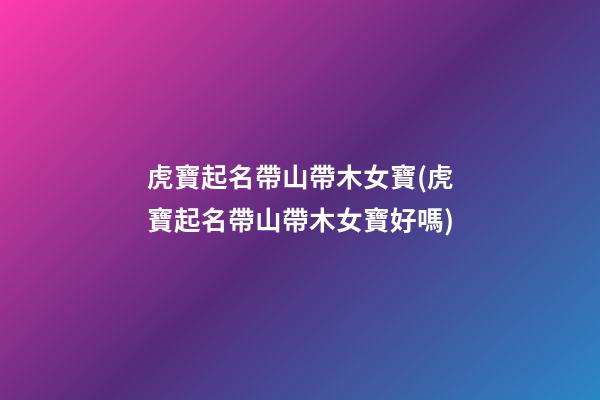 虎寶起名帶山帶木女寶(虎寶起名帶山帶木女寶好嗎)