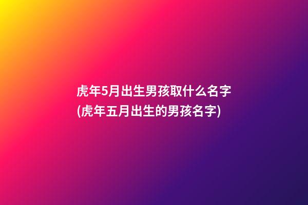 虎年5月出生男孩取什么名字(虎年五月出生的男孩名字)