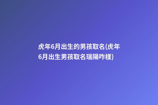虎年6月出生的男孩取名(虎年6月出生男孩取名瑞陽咋樣)