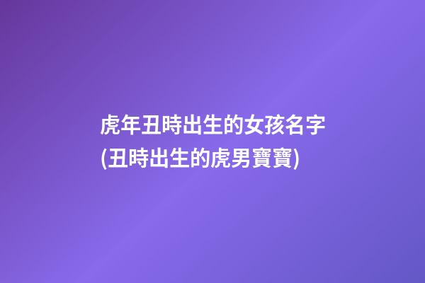 虎年丑時出生的女孩名字(丑時出生的虎男寶寶)