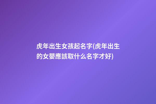 虎年出生女孩起名字(虎年出生的女嬰應該取什么名字才好)