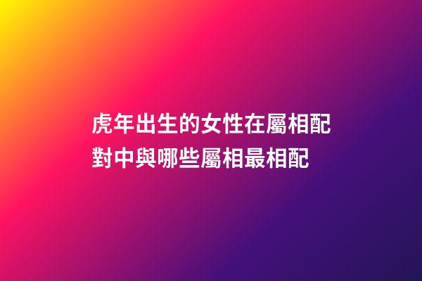 虎年出生的女性在屬相配對中與哪些屬相最相配