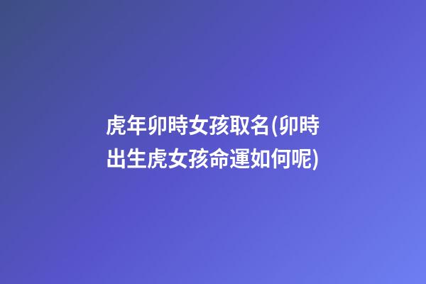 虎年卯時女孩取名(卯時出生虎女孩命運如何呢)
