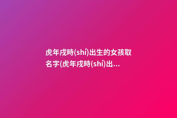 虎年戌時(shí)出生的女孩取名字(虎年戌時(shí)出生的女孩取名字怎么取)