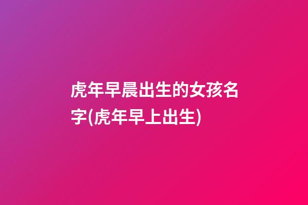 虎年早晨出生的女孩名字(虎年早上出生)