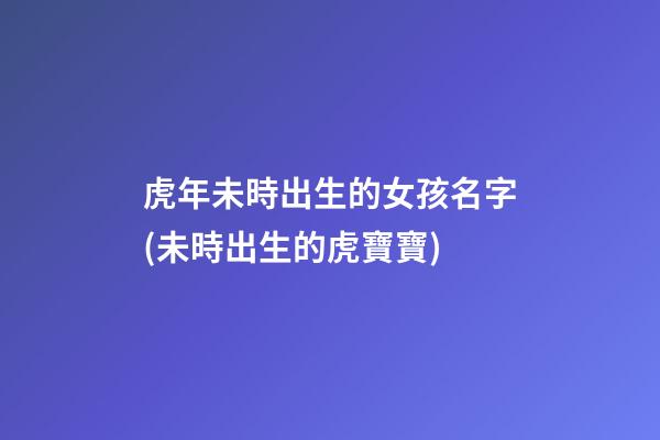 虎年未時出生的女孩名字(未時出生的虎寶寶)