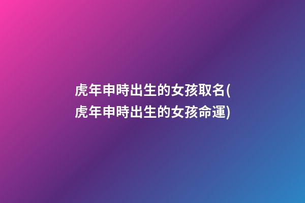 虎年申時出生的女孩取名(虎年申時出生的女孩命運)