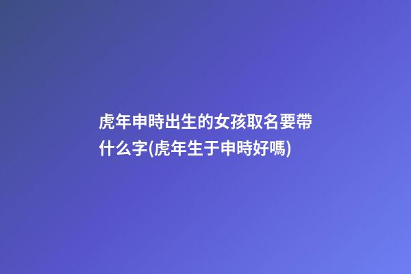 虎年申時出生的女孩取名要帶什么字(虎年生于申時好嗎)