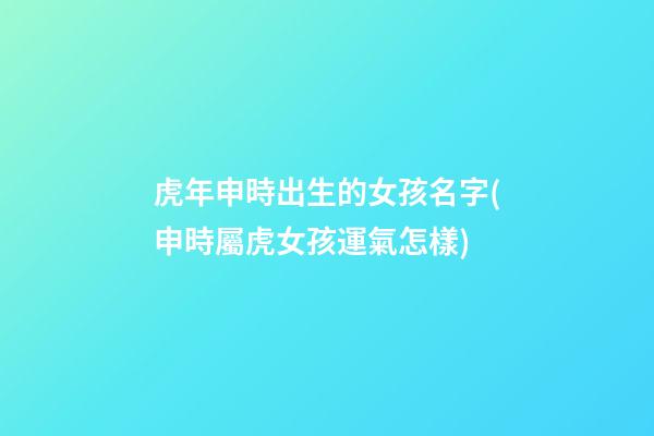 虎年申時出生的女孩名字(申時屬虎女孩運氣怎樣)