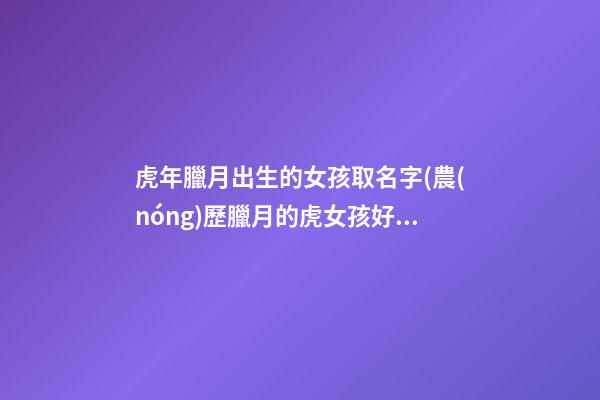 虎年臘月出生的女孩取名字(農(nóng)歷臘月的虎女孩好嗎)