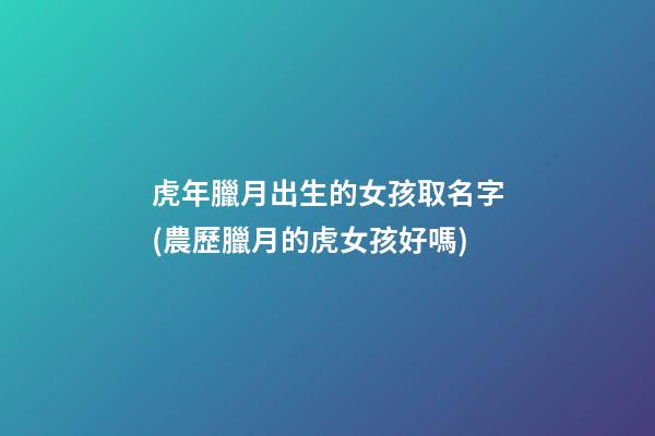 虎年臘月出生的女孩取名字(農歷臘月的虎女孩好嗎)