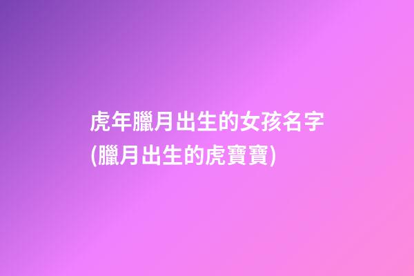 虎年臘月出生的女孩名字(臘月出生的虎寶寶)