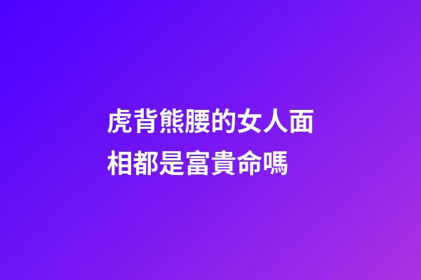 虎背熊腰的女人面相都是富貴命嗎