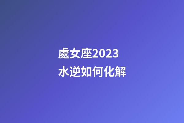 處女座2023水逆如何化解-第1張-星座運(yùn)勢-玄機(jī)派